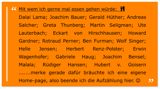 Mit wem ich gerne mal essen gehen würde:   Dalai Lama; Joachim Bauer; Gerald Hüther; Andreas Salcher; Greta Thunberg; Martin Seligman; Ute Lauterbach; Eckart von Hirschhausen; Howard Gardner; Rotraud Perner; Ben Furman; Wolf Singer; Helle Jensen; Herbert Renz-Polster; Erwin Wagenhofer; Gabriele Haug; Joachim Bensel;  Malala; Rüdiger Hansen; Hubert v. Goisern .......merke gerade dafür bräuchte ich eine eigene Home-page, also beende ich die Aufzählung hier. 