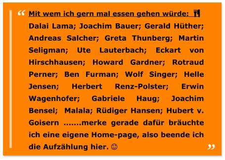 Mit wem ich gern mal essen gehen würde:   Dalai Lama; Joachim Bauer; Gerald Hüther; Andreas Salcher; Greta Thunberg; Martin Seligman; Ute Lauterbach; Eckart von Hirschhausen; Howard Gardner; Rotraud Perner; Ben Furman; Wolf Singer; Helle Jensen; Herbert Renz-Polster; Erwin Wagenhofer; Gabriele Haug; Joachim Bensel;  Malala; Rüdiger Hansen; Hubert v. Goisern .......merke gerade dafür bräuchte ich eine eigene Home-page, also beende ich die Aufzählung hier. 